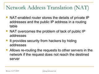 Release 16/07/2009 Jetking Infotrain Ltd.
Network Address Translation (NAT)
 NAT-enabled router stores the details of private IP
addresses and the public IP address in a routing
table
 NAT overcomes the problem of lack of public IP
addresses
 It provides security from hackers by hiding
addresses
 Allows re-routing the requests to other servers in the
network if the request does not reach the destined
server
 