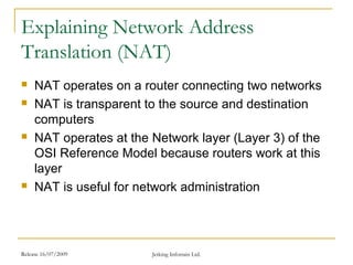 Release 16/07/2009 Jetking Infotrain Ltd.
Explaining Network Address
Translation (NAT)
 NAT operates on a router connecting two networks
 NAT is transparent to the source and destination
computers
 NAT operates at the Network layer (Layer 3) of the
OSI Reference Model because routers work at this
layer
 NAT is useful for network administration
 