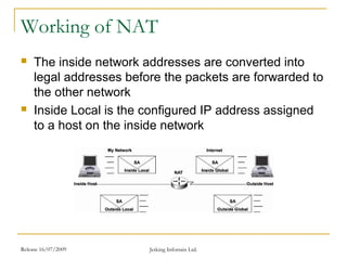 Release 16/07/2009 Jetking Infotrain Ltd.
Working of NAT
 The inside network addresses are converted into
legal addresses before the packets are forwarded to
the other network
 Inside Local is the configured IP address assigned
to a host on the inside network
 