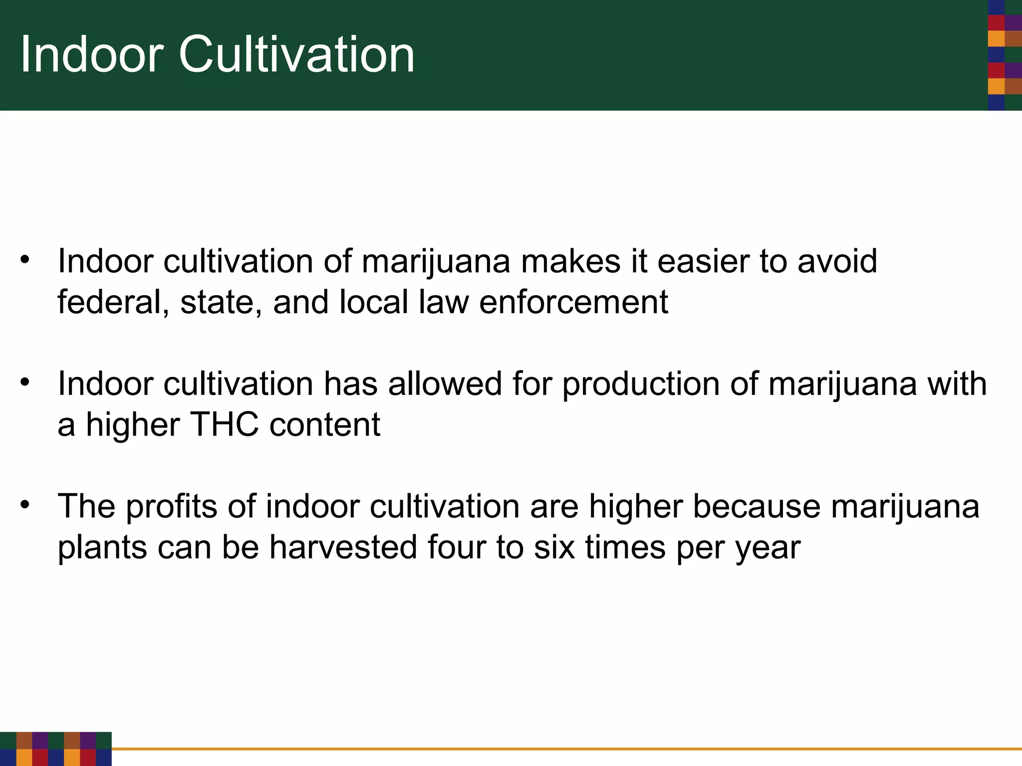 Indoor Cultivation
• Indoor cultivation of marijuana makes it easier to avoid
federal, state, and local law enforcement
• Indoor cultivation has allowed for production of marijuana with
a higher THC content
• The profits of indoor cultivation are higher because marijuana
plants can be harvested four to six times per year
 