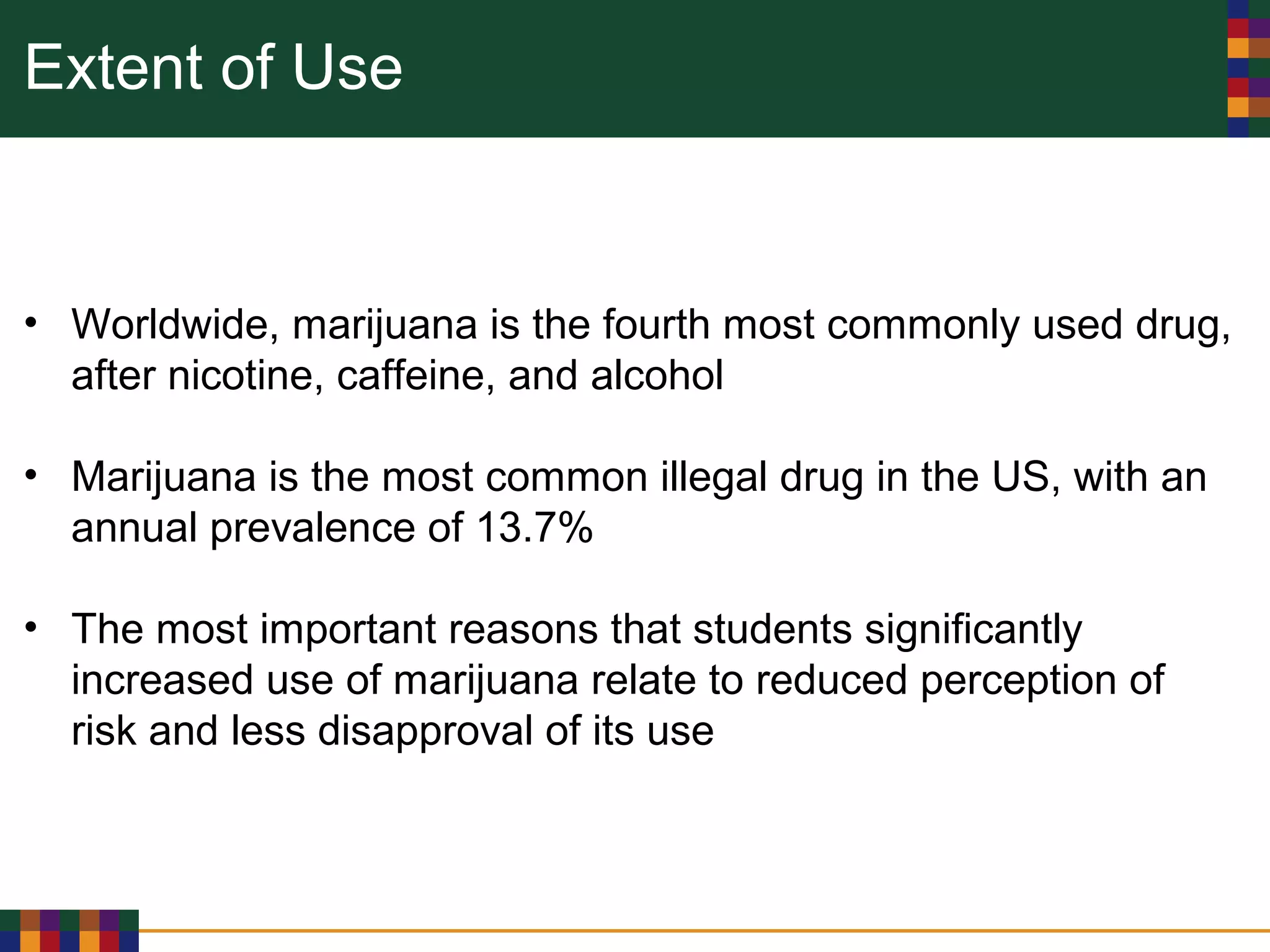Extent of Use
• Worldwide, marijuana is the fourth most commonly used drug,
after nicotine, caffeine, and alcohol
• Marijuana is the most common illegal drug in the US, with an
annual prevalence of 13.7%
• The most important reasons that students significantly
increased use of marijuana relate to reduced perception of
risk and less disapproval of its use
 