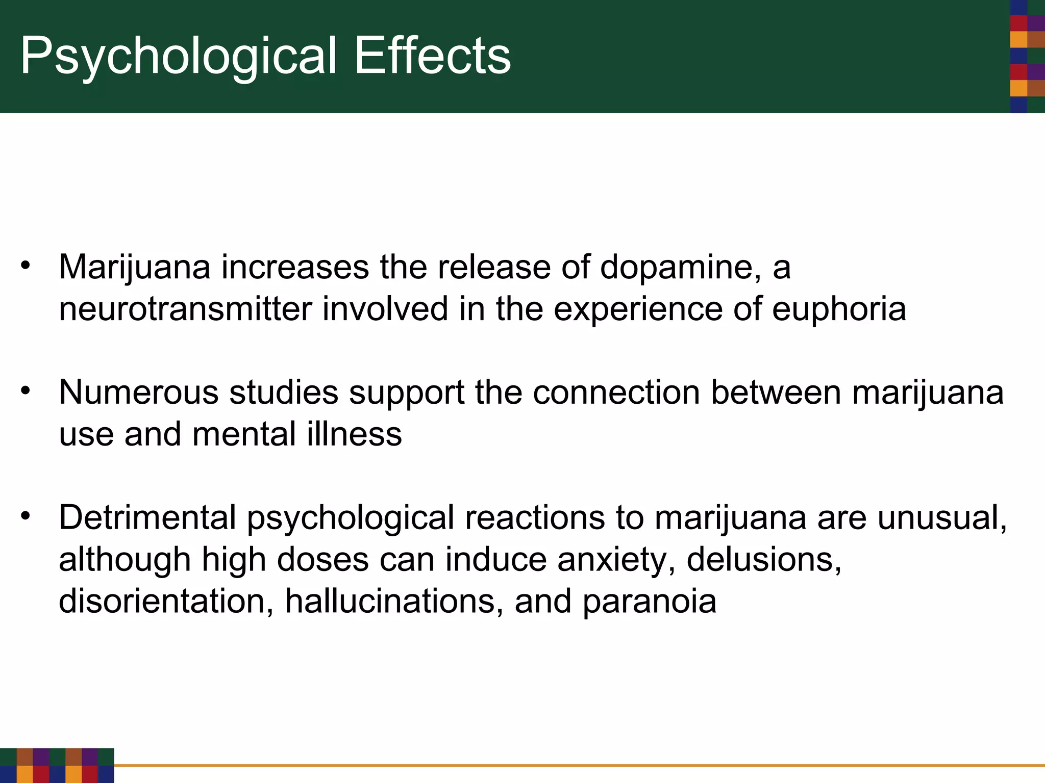 Psychological Effects
• Marijuana increases the release of dopamine, a
neurotransmitter involved in the experience of euphoria
• Numerous studies support the connection between marijuana
use and mental illness
• Detrimental psychological reactions to marijuana are unusual,
although high doses can induce anxiety, delusions,
disorientation, hallucinations, and paranoia
 
