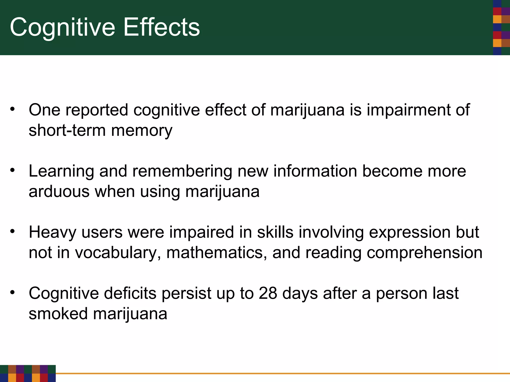 Cognitive Effects
• One reported cognitive effect of marijuana is impairment of
short-term memory
• Learning and remembering new information become more
arduous when using marijuana
• Heavy users were impaired in skills involving expression but
not in vocabulary, mathematics, and reading comprehension
• Cognitive deficits persist up to 28 days after a person last
smoked marijuana
 
