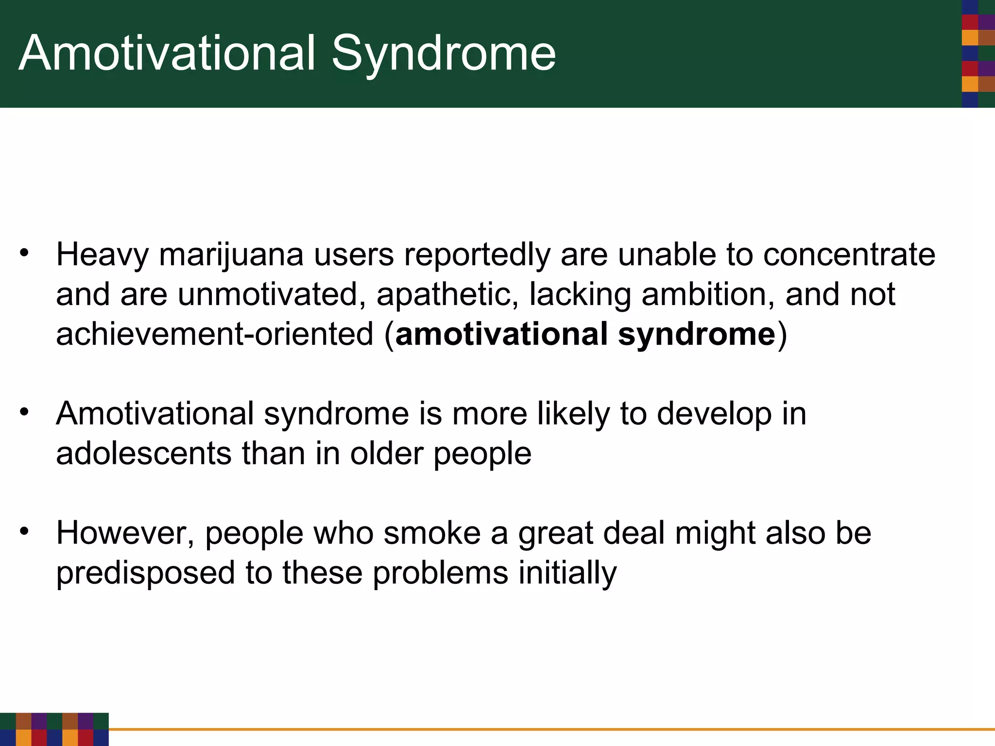 Amotivational Syndrome
• Heavy marijuana users reportedly are unable to concentrate
and are unmotivated, apathetic, lacking ambition, and not
achievement-oriented (amotivational syndrome)
• Amotivational syndrome is more likely to develop in
adolescents than in older people
• However, people who smoke a great deal might also be
predisposed to these problems initially
 