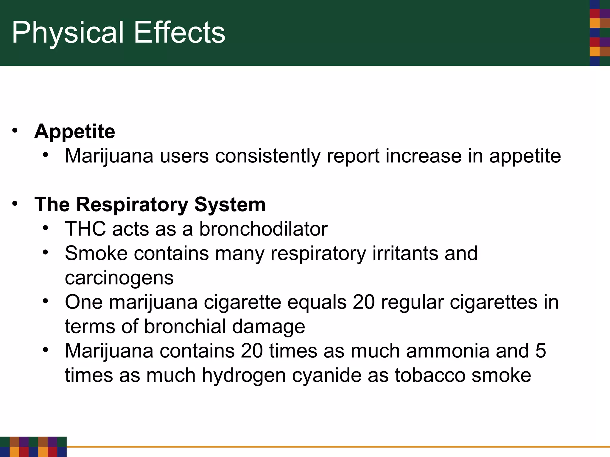 Physical Effects
• Appetite
• Marijuana users consistently report increase in appetite
• The Respiratory System
• THC acts as a bronchodilator
• Smoke contains many respiratory irritants and
carcinogens
• One marijuana cigarette equals 20 regular cigarettes in
terms of bronchial damage
• Marijuana contains 20 times as much ammonia and 5
times as much hydrogen cyanide as tobacco smoke
 