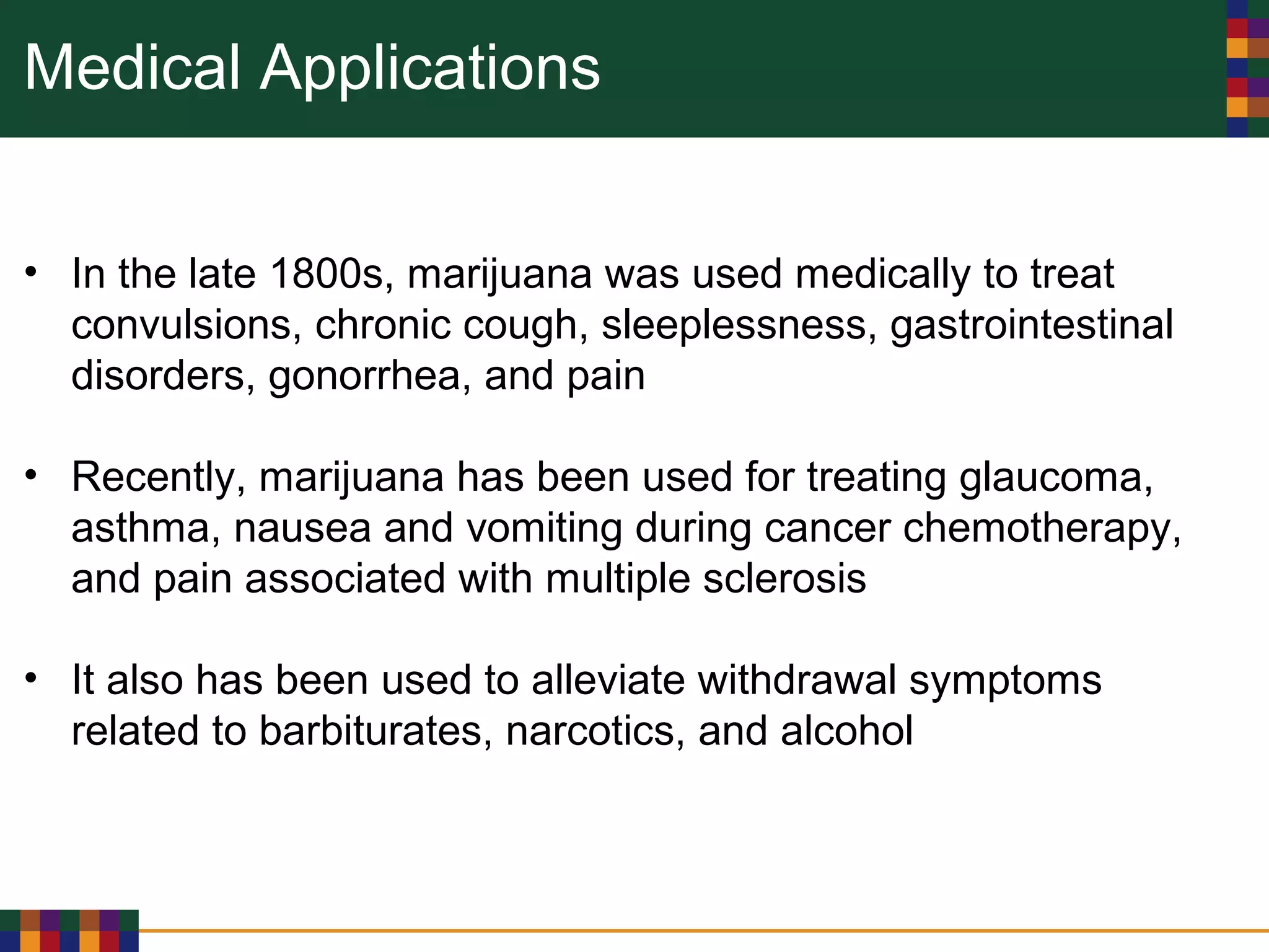 Medical Applications
• In the late 1800s, marijuana was used medically to treat
convulsions, chronic cough, sleeplessness, gastrointestinal
disorders, gonorrhea, and pain
• Recently, marijuana has been used for treating glaucoma,
asthma, nausea and vomiting during cancer chemotherapy,
and pain associated with multiple sclerosis
• It also has been used to alleviate withdrawal symptoms
related to barbiturates, narcotics, and alcohol
 