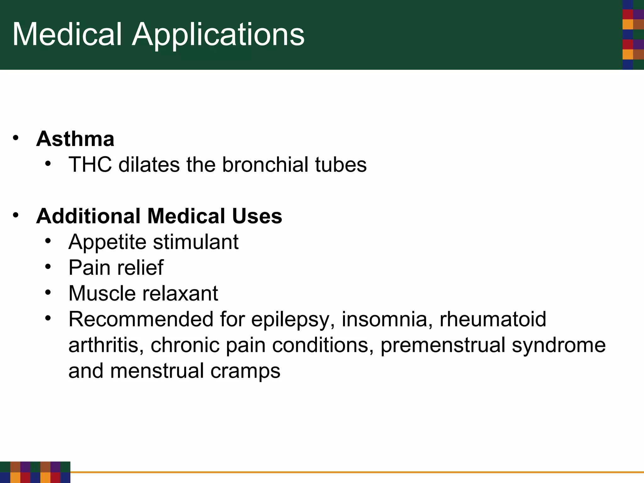 Medical Applications
• Asthma
• THC dilates the bronchial tubes
• Additional Medical Uses
• Appetite stimulant
• Pain relief
• Muscle relaxant
• Recommended for epilepsy, insomnia, rheumatoid
arthritis, chronic pain conditions, premenstrual syndrome
and menstrual cramps
 