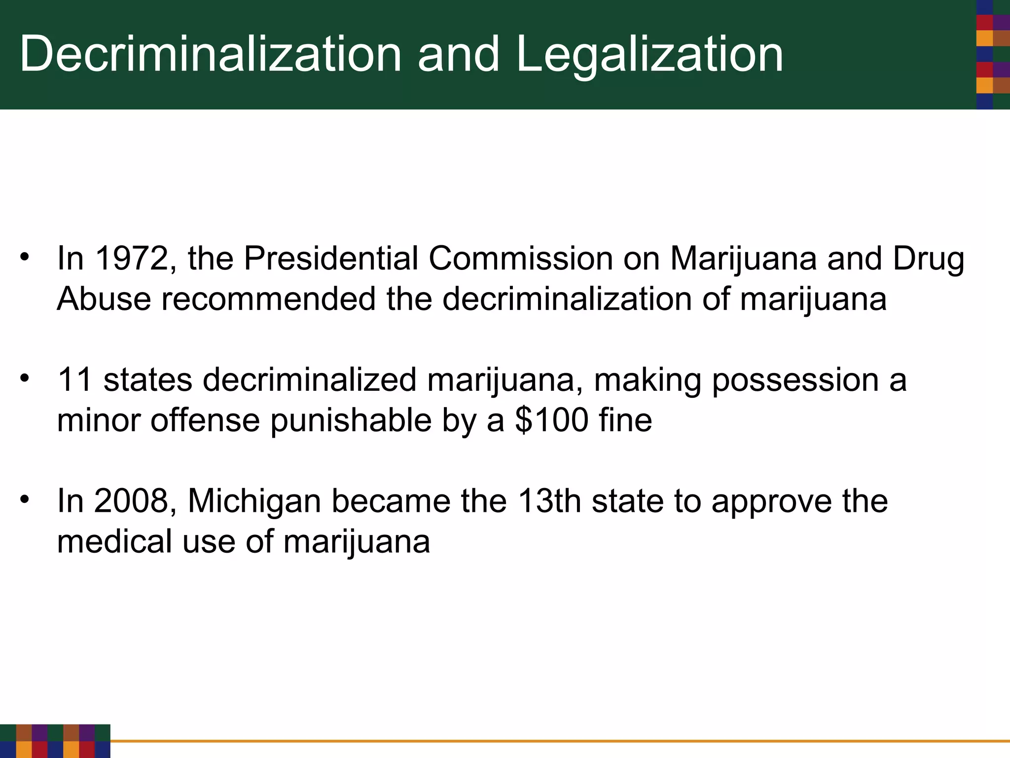 Decriminalization and Legalization
• In 1972, the Presidential Commission on Marijuana and Drug
Abuse recommended the decriminalization of marijuana
• 11 states decriminalized marijuana, making possession a
minor offense punishable by a $100 fine
• In 2008, Michigan became the 13th state to approve the
medical use of marijuana
 