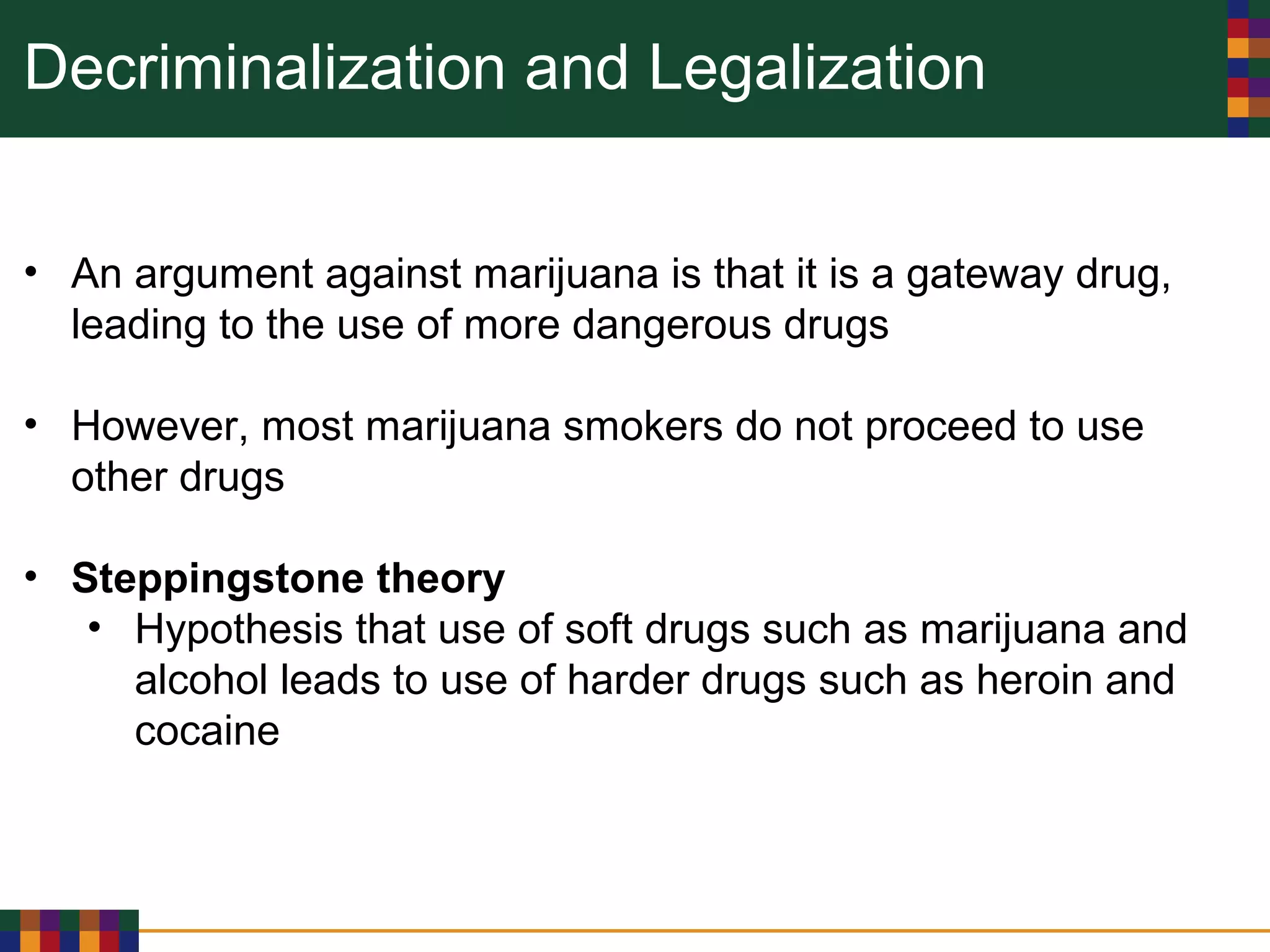 Decriminalization and Legalization
• An argument against marijuana is that it is a gateway drug,
leading to the use of more dangerous drugs
• However, most marijuana smokers do not proceed to use
other drugs
• Steppingstone theory
• Hypothesis that use of soft drugs such as marijuana and
alcohol leads to use of harder drugs such as heroin and
cocaine
 