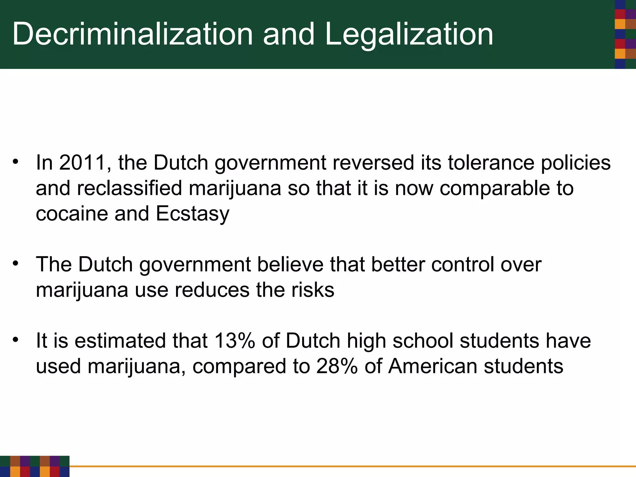 Decriminalization and Legalization
• In 2011, the Dutch government reversed its tolerance policies
and reclassified marijuana so that it is now comparable to
cocaine and Ecstasy
• The Dutch government believe that better control over
marijuana use reduces the risks
• It is estimated that 13% of Dutch high school students have
used marijuana, compared to 28% of American students
 