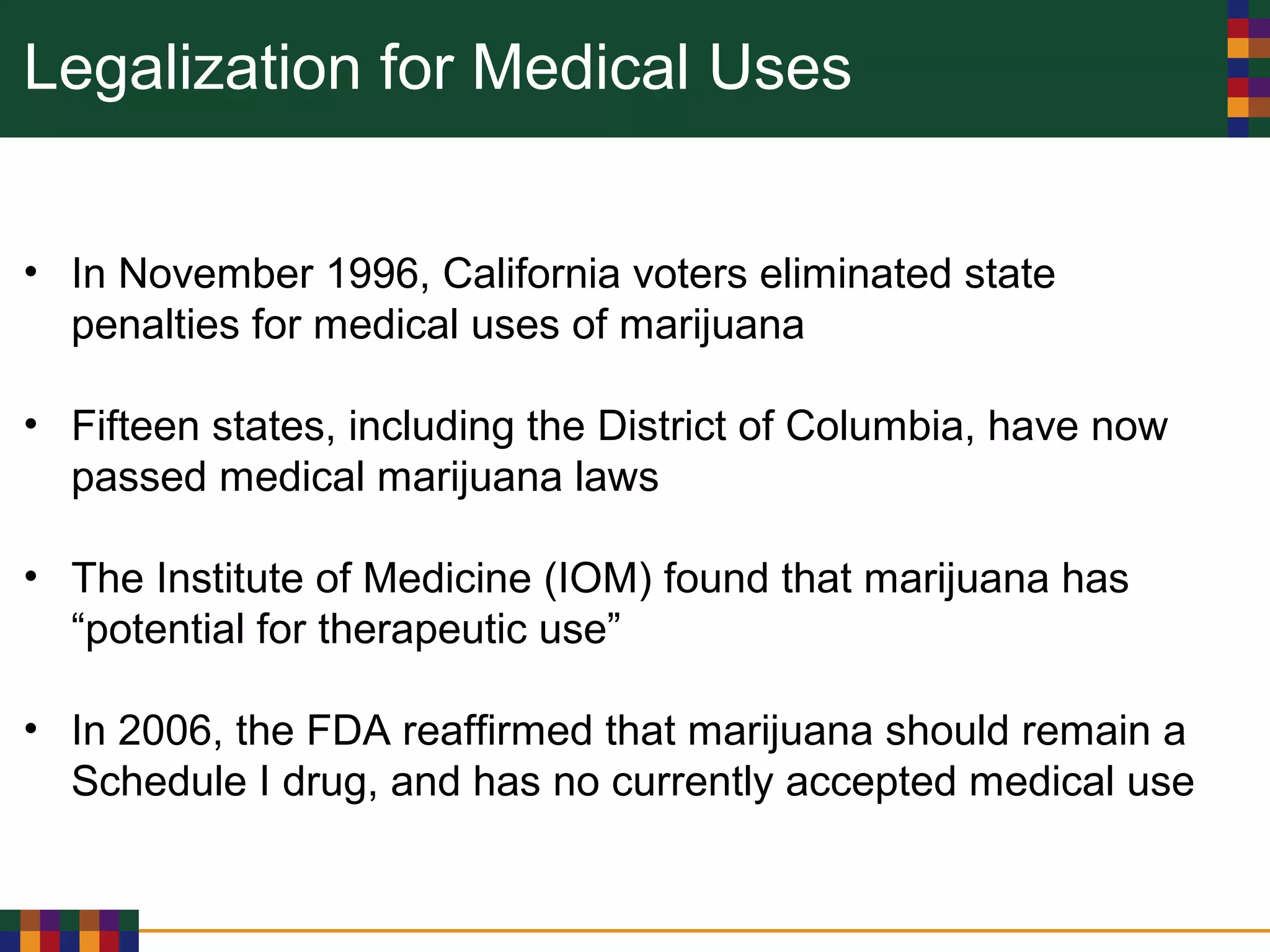 Legalization for Medical Uses
• In November 1996, California voters eliminated state
penalties for medical uses of marijuana
• Fifteen states, including the District of Columbia, have now
passed medical marijuana laws
• The Institute of Medicine (IOM) found that marijuana has
“potential for therapeutic use”
• In 2006, the FDA reaffirmed that marijuana should remain a
Schedule I drug, and has no currently accepted medical use
 