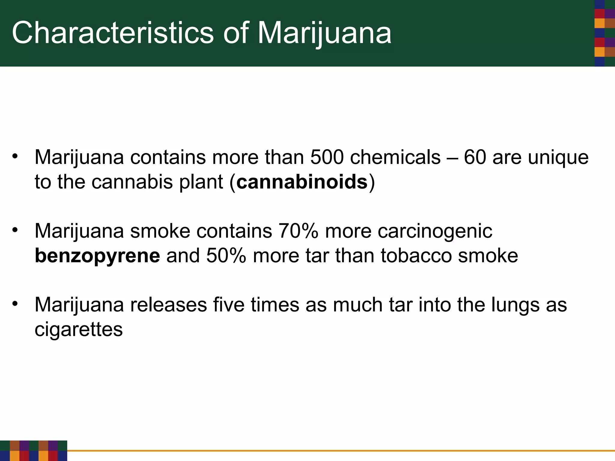 Characteristics of Marijuana
• Marijuana contains more than 500 chemicals – 60 are unique
to the cannabis plant (cannabinoids)
• Marijuana smoke contains 70% more carcinogenic
benzopyrene and 50% more tar than tobacco smoke
• Marijuana releases five times as much tar into the lungs as
cigarettes
 