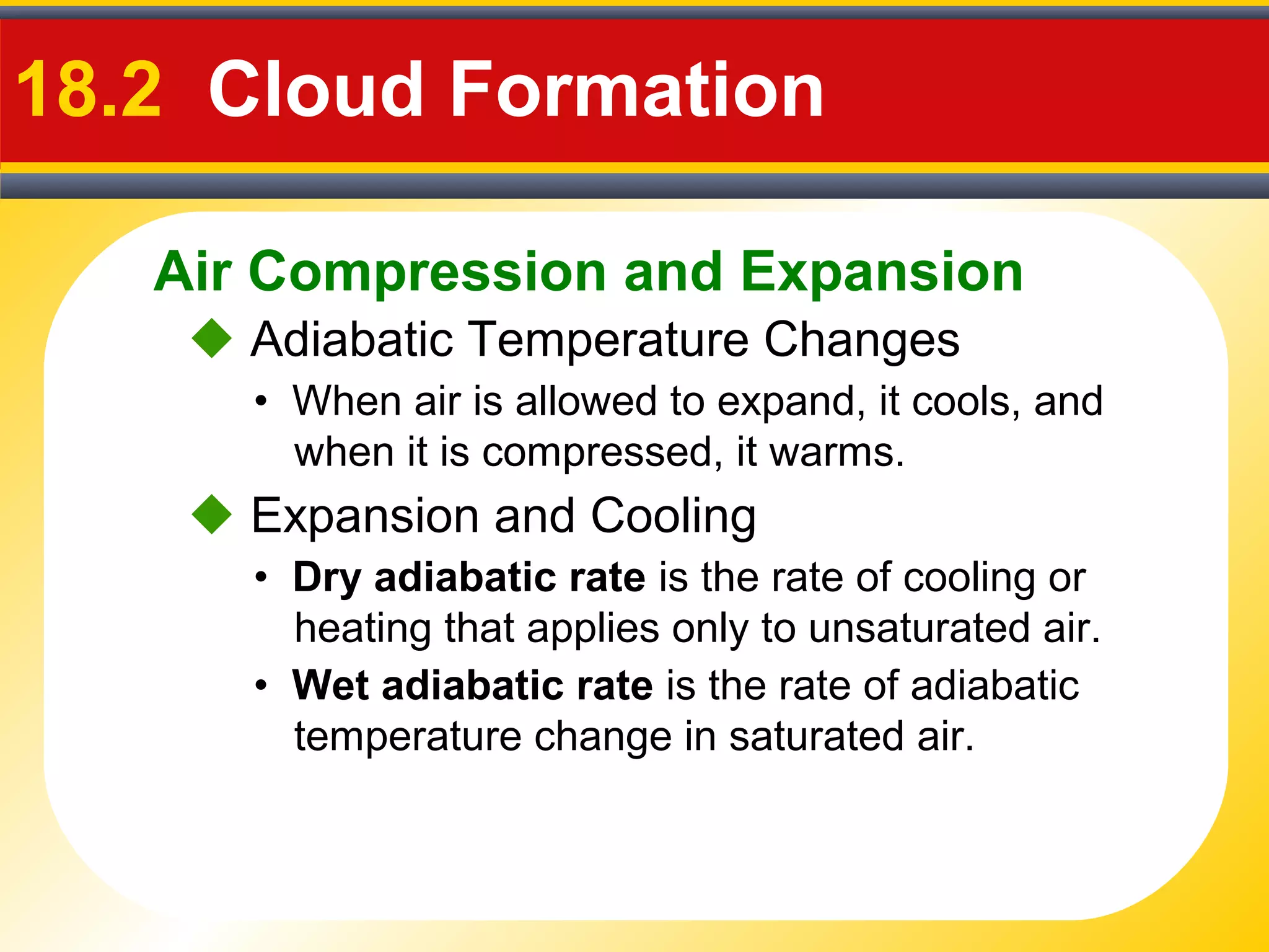 Air Compression and Expansion
18.2 Cloud Formation
• When air is allowed to expand, it cools, and
when it is compressed, it warms.
 Adiabatic Temperature Changes
• Dry adiabatic rate is the rate of cooling or
heating that applies only to unsaturated air.
 Expansion and Cooling
• Wet adiabatic rate is the rate of adiabatic
temperature change in saturated air.
 