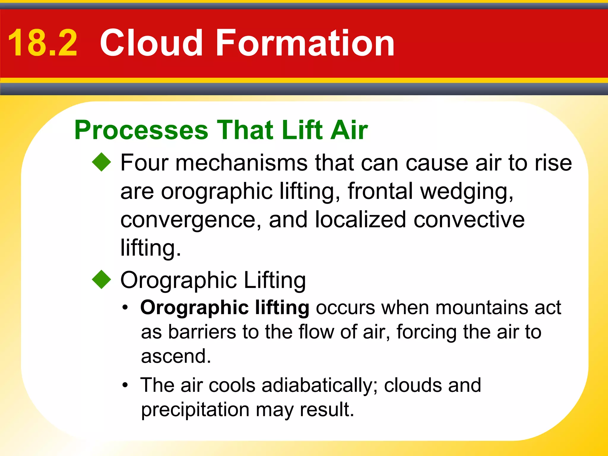 Processes That Lift Air
18.2 Cloud Formation
 Four mechanisms that can cause air to rise
are orographic lifting, frontal wedging,
convergence, and localized convective
lifting.
• Orographic lifting occurs when mountains act
as barriers to the flow of air, forcing the air to
ascend.
 Orographic Lifting
• The air cools adiabatically; clouds and
precipitation may result.
 