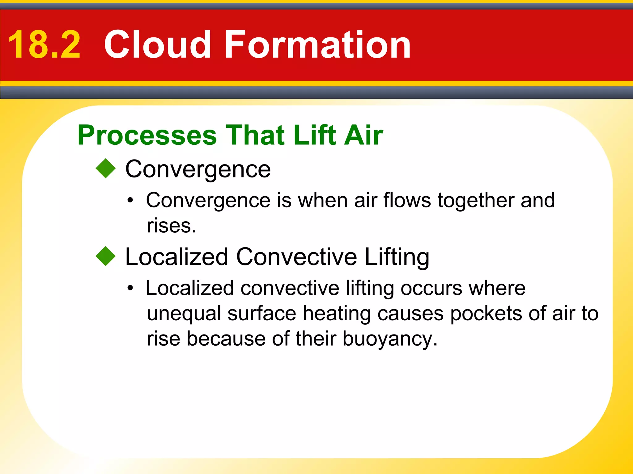 Processes That Lift Air
18.2 Cloud Formation
• Convergence is when air flows together and
rises.
 Convergence
• Localized convective lifting occurs where
unequal surface heating causes pockets of air to
rise because of their buoyancy.
 Localized Convective Lifting
 