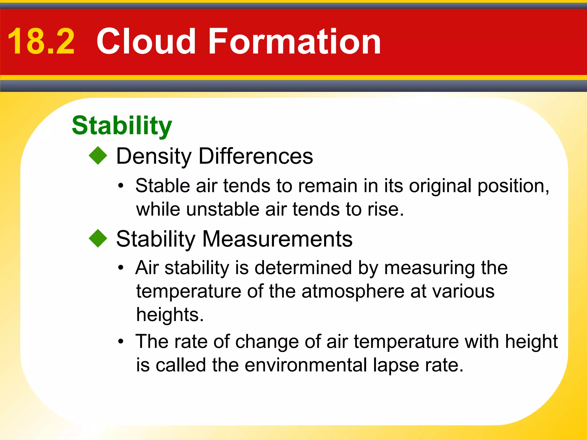 Stability
18.2 Cloud Formation
• Stable air tends to remain in its original position,
while unstable air tends to rise.
 Density Differences
• Air stability is determined by measuring the
temperature of the atmosphere at various
heights.
 Stability Measurements
• The rate of change of air temperature with height
is called the environmental lapse rate.
 