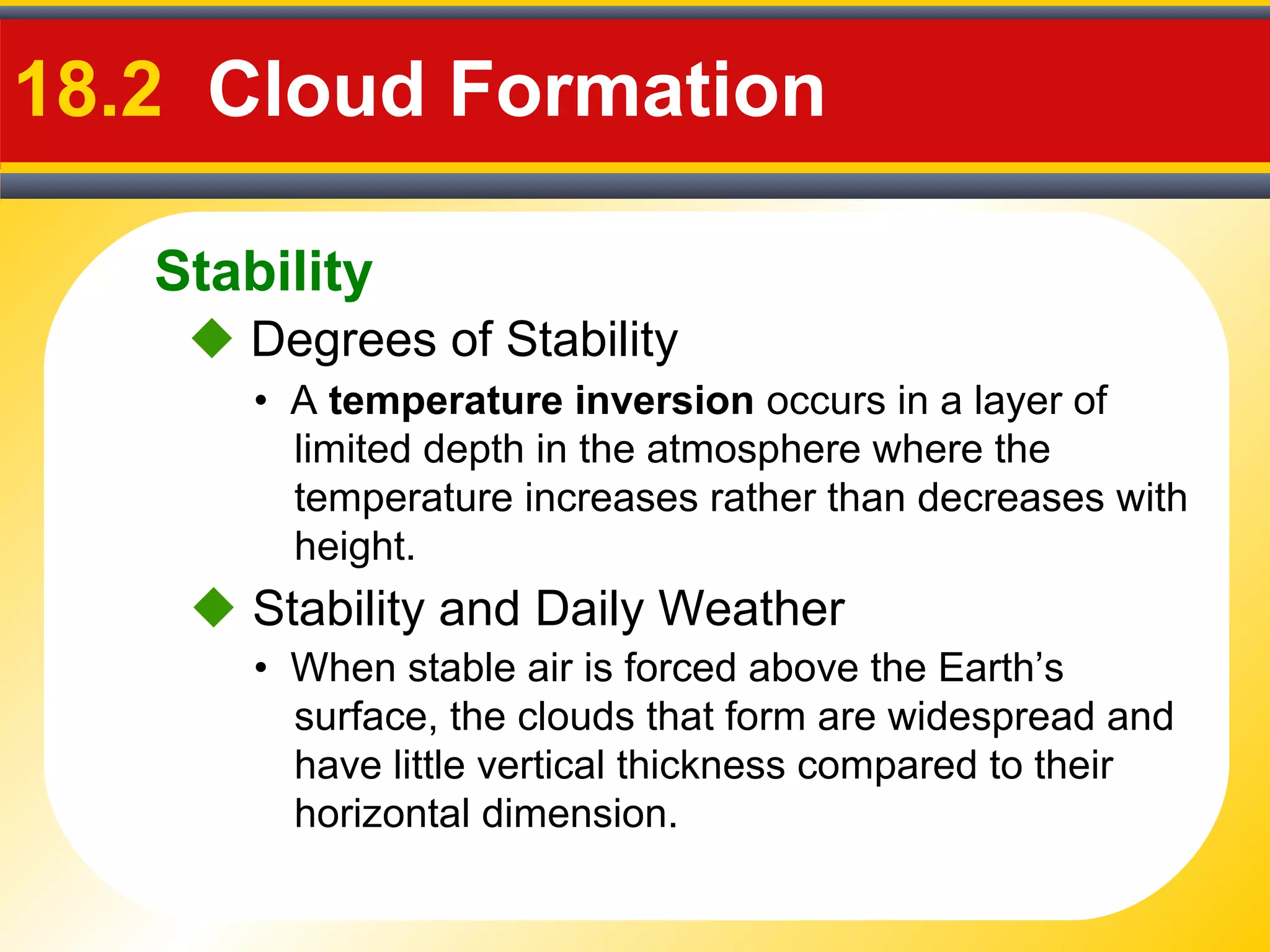 Stability
18.2 Cloud Formation
• A temperature inversion occurs in a layer of
limited depth in the atmosphere where the
temperature increases rather than decreases with
height.
 Degrees of Stability
• When stable air is forced above the Earth’s
surface, the clouds that form are widespread and
have little vertical thickness compared to their
horizontal dimension.
 Stability and Daily Weather
 