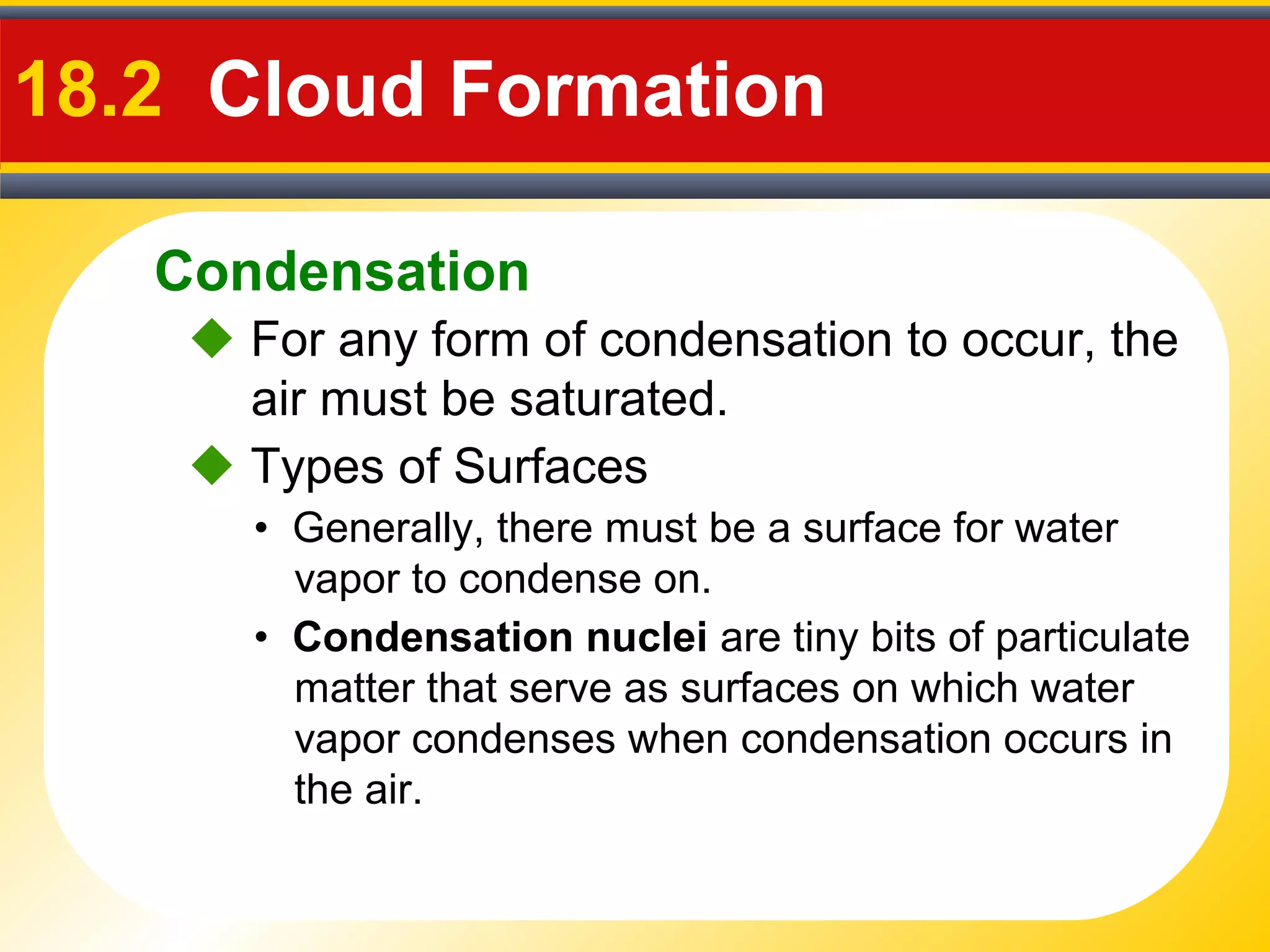 Condensation
18.2 Cloud Formation
 For any form of condensation to occur, the
air must be saturated.
• Generally, there must be a surface for water
vapor to condense on.
 Types of Surfaces
• Condensation nuclei are tiny bits of particulate
matter that serve as surfaces on which water
vapor condenses when condensation occurs in
the air.
 