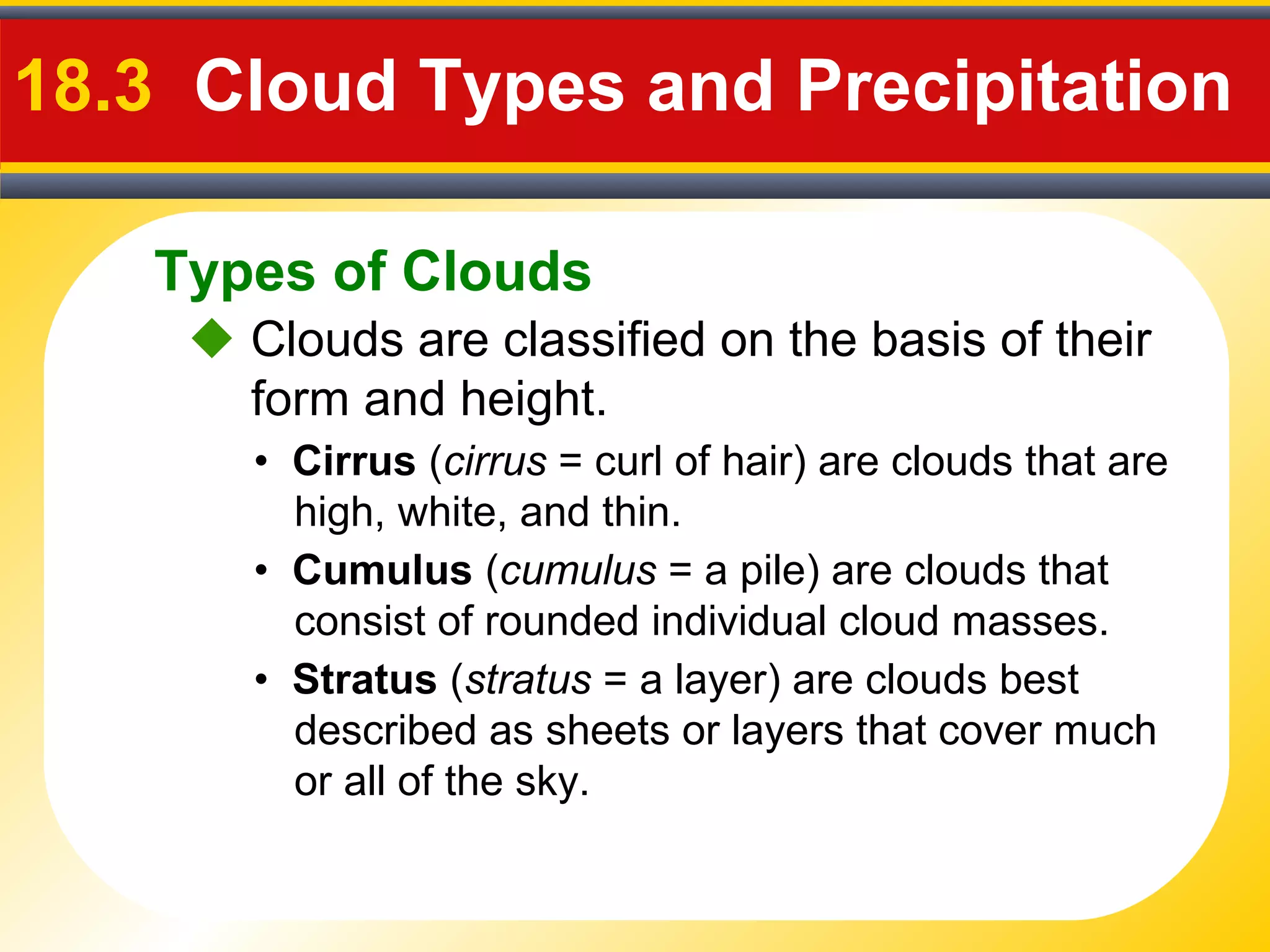 Types of Clouds
18.3 Cloud Types and Precipitation
 Clouds are classified on the basis of their
form and height.
• Cirrus (cirrus = curl of hair) are clouds that are
high, white, and thin.
• Cumulus (cumulus = a pile) are clouds that
consist of rounded individual cloud masses.
• Stratus (stratus = a layer) are clouds best
described as sheets or layers that cover much
or all of the sky.
 