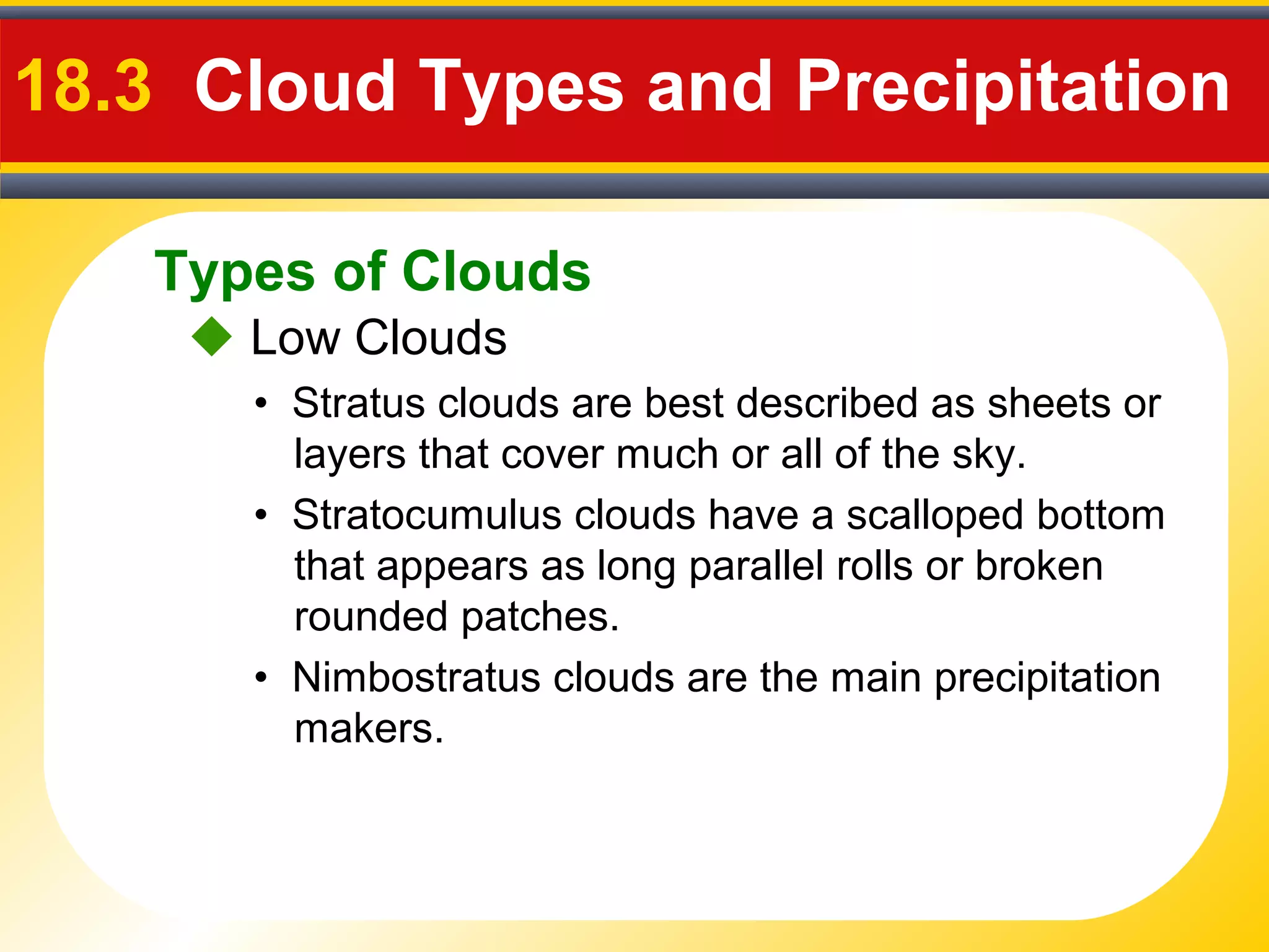Types of Clouds
18.3 Cloud Types and Precipitation
 Low Clouds
• Stratus clouds are best described as sheets or
layers that cover much or all of the sky.
• Nimbostratus clouds are the main precipitation
makers.
• Stratocumulus clouds have a scalloped bottom
that appears as long parallel rolls or broken
rounded patches.
 