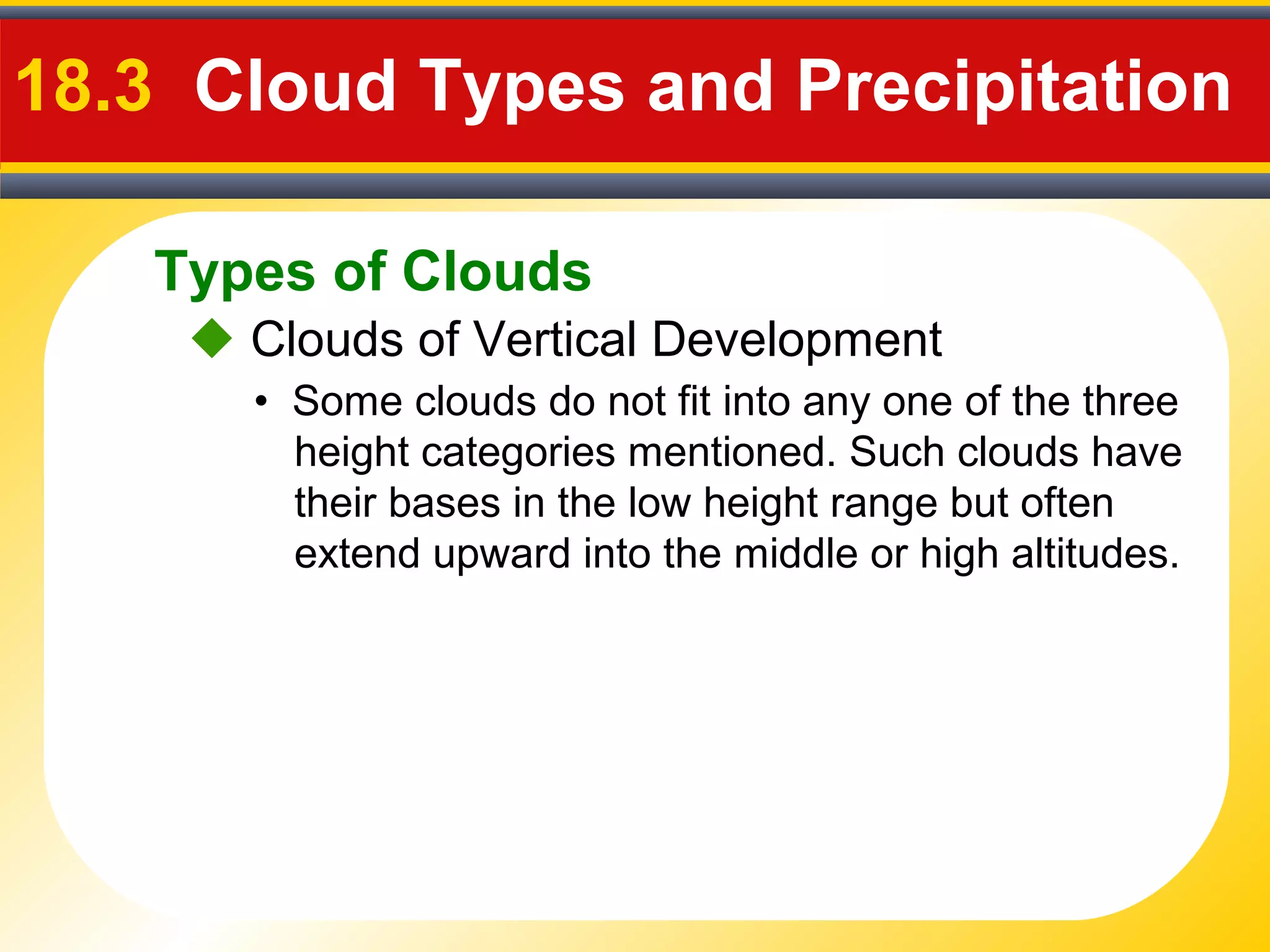 Types of Clouds
18.3 Cloud Types and Precipitation
 Clouds of Vertical Development
• Some clouds do not fit into any one of the three
height categories mentioned. Such clouds have
their bases in the low height range but often
extend upward into the middle or high altitudes.
 