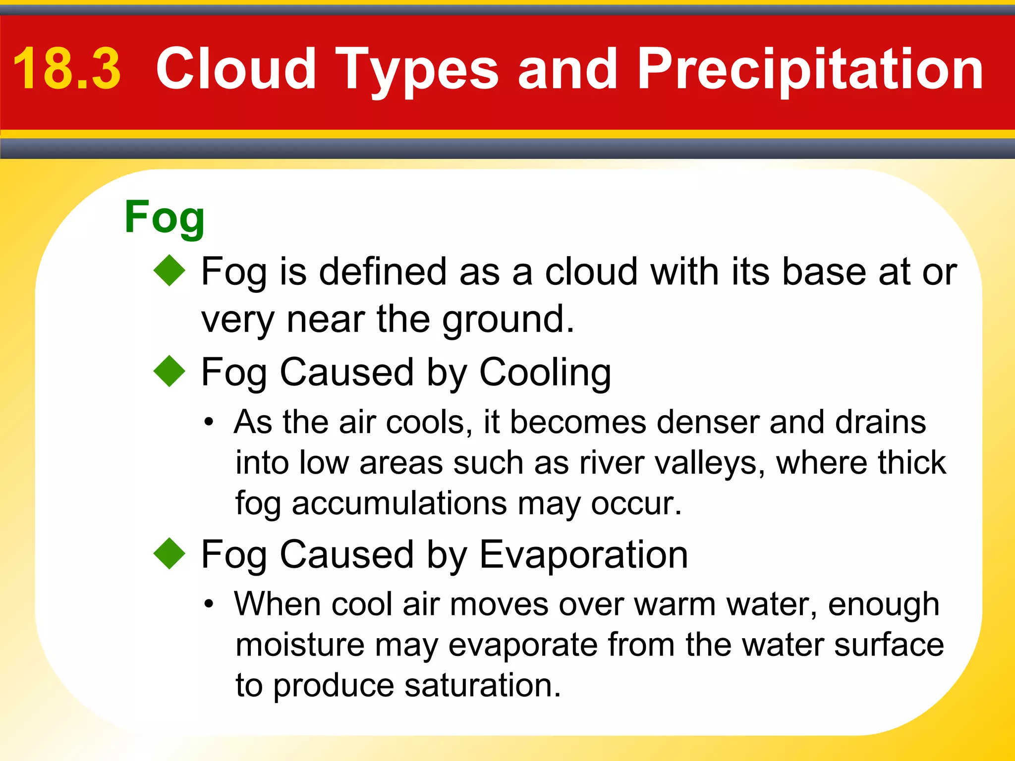 Fog
18.3 Cloud Types and Precipitation
 Fog is defined as a cloud with its base at or
very near the ground.
• As the air cools, it becomes denser and drains
into low areas such as river valleys, where thick
fog accumulations may occur.
 Fog Caused by Cooling
• When cool air moves over warm water, enough
moisture may evaporate from the water surface
to produce saturation.
 Fog Caused by Evaporation
 