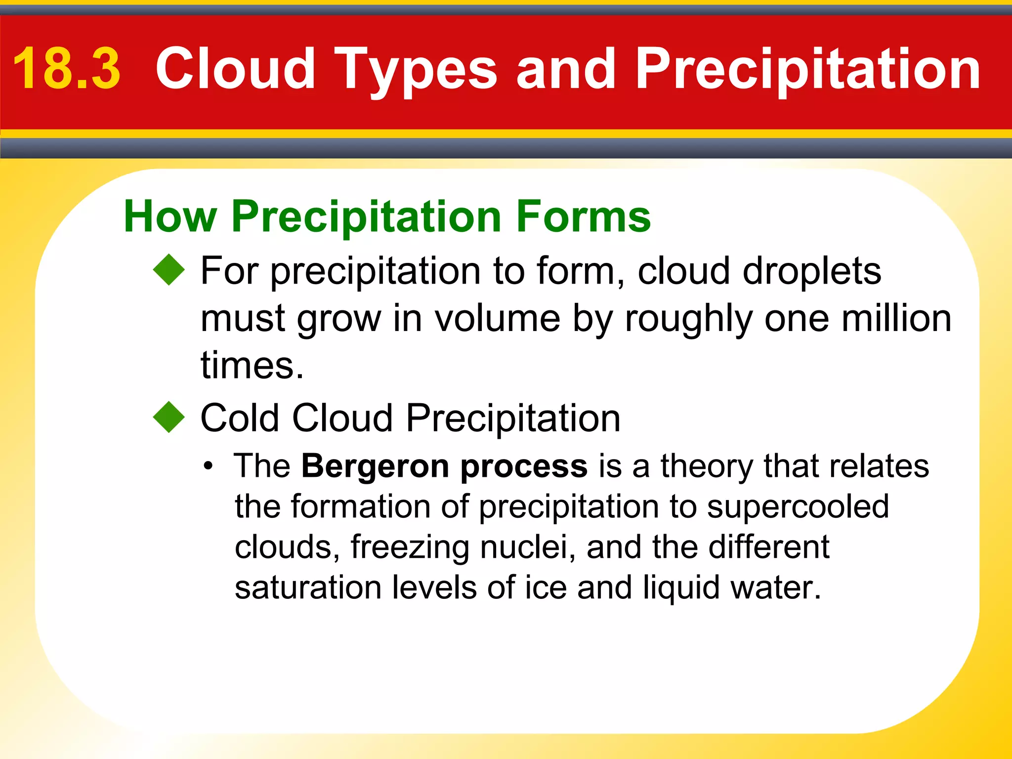 How Precipitation Forms
18.3 Cloud Types and Precipitation
 For precipitation to form, cloud droplets
must grow in volume by roughly one million
times.
• The Bergeron process is a theory that relates
the formation of precipitation to supercooled
clouds, freezing nuclei, and the different
saturation levels of ice and liquid water.
 Cold Cloud Precipitation
 