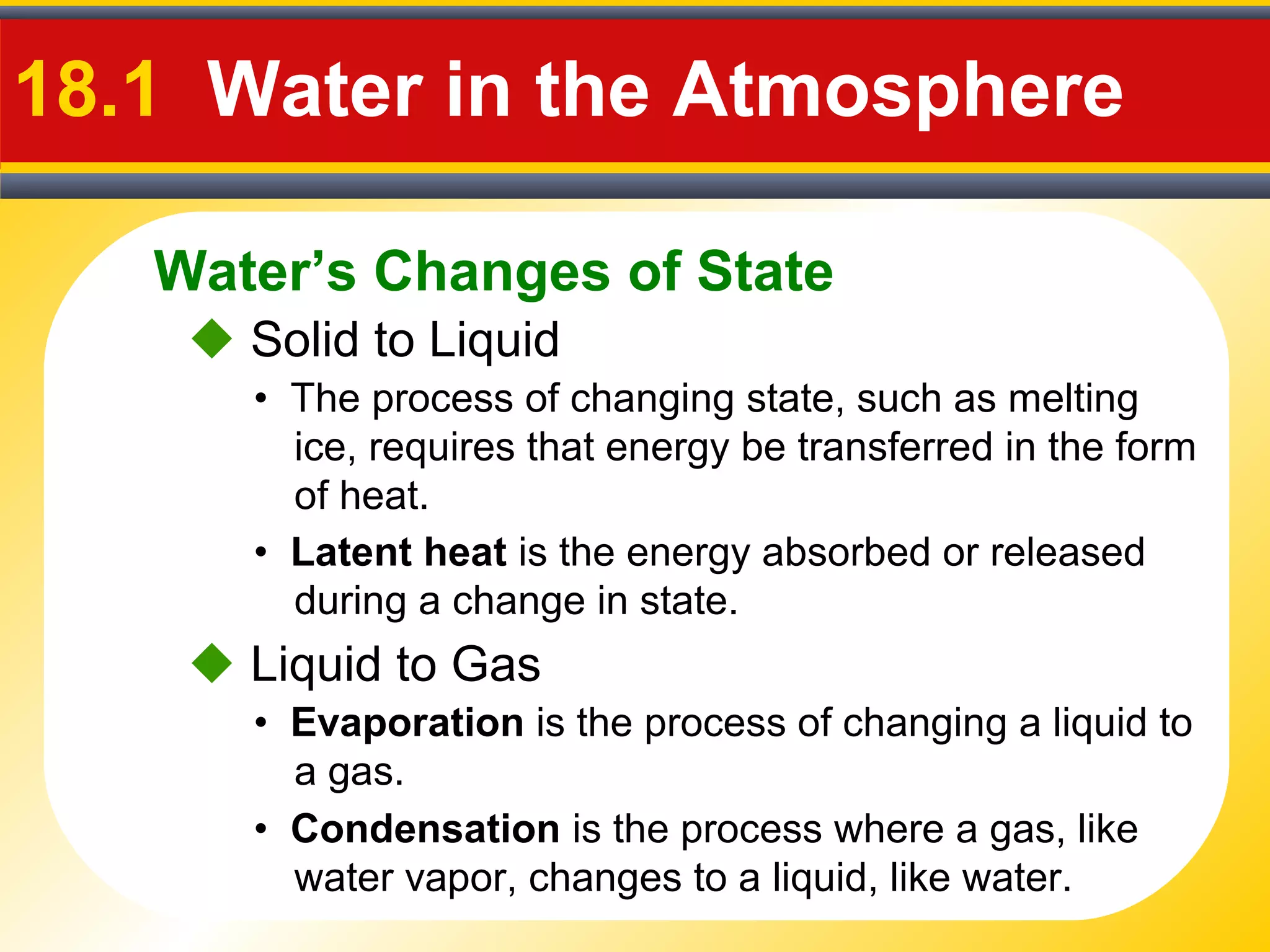 Water’s Changes of State
18.1 Water in the Atmosphere
 Solid to Liquid
• The process of changing state, such as melting
ice, requires that energy be transferred in the form
of heat.
• Latent heat is the energy absorbed or released
during a change in state.
 Liquid to Gas
• Evaporation is the process of changing a liquid to
a gas.
• Condensation is the process where a gas, like
water vapor, changes to a liquid, like water.
 