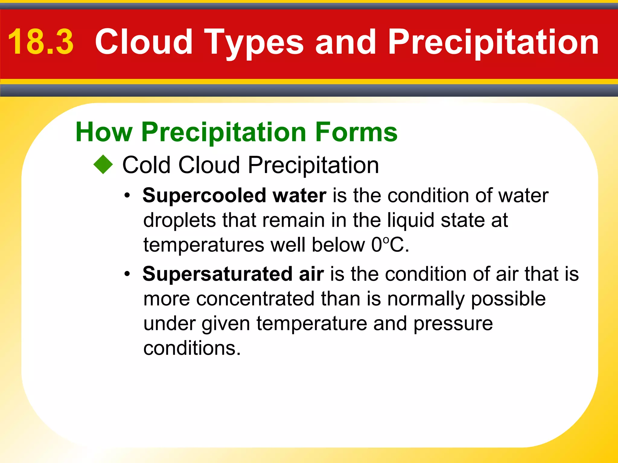How Precipitation Forms
18.3 Cloud Types and Precipitation
 Cold Cloud Precipitation
• Supercooled water is the condition of water
droplets that remain in the liquid state at
temperatures well below 0o
C.
• Supersaturated air is the condition of air that is
more concentrated than is normally possible
under given temperature and pressure
conditions.
 