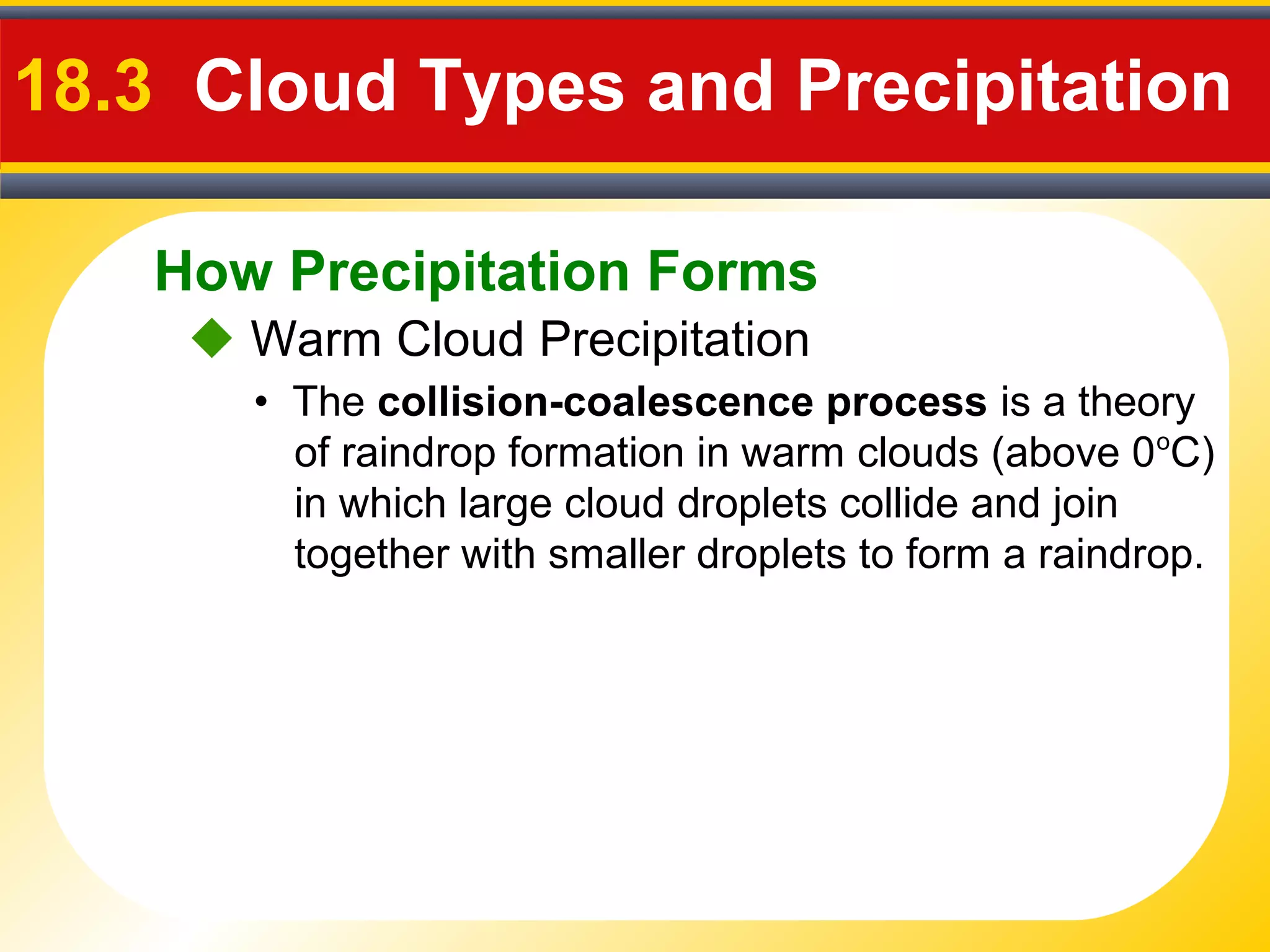 How Precipitation Forms
18.3 Cloud Types and Precipitation
 Warm Cloud Precipitation
• The collision-coalescence process is a theory
of raindrop formation in warm clouds (above 0o
C)
in which large cloud droplets collide and join
together with smaller droplets to form a raindrop.
 