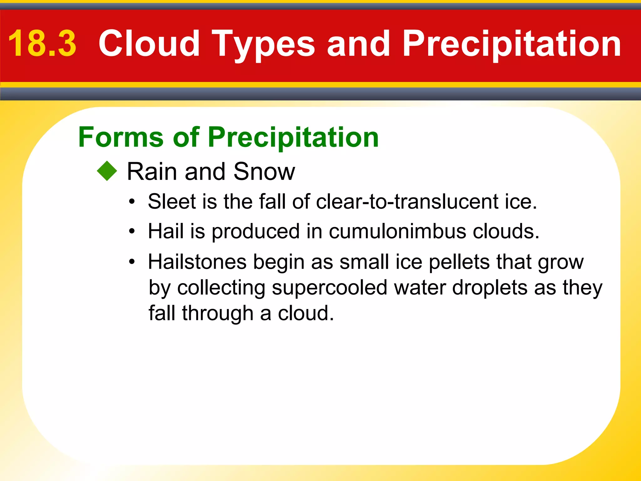 Forms of Precipitation
18.3 Cloud Types and Precipitation
• Sleet is the fall of clear-to-translucent ice.
 Rain and Snow
• Hail is produced in cumulonimbus clouds.
• Hailstones begin as small ice pellets that grow
by collecting supercooled water droplets as they
fall through a cloud.
 