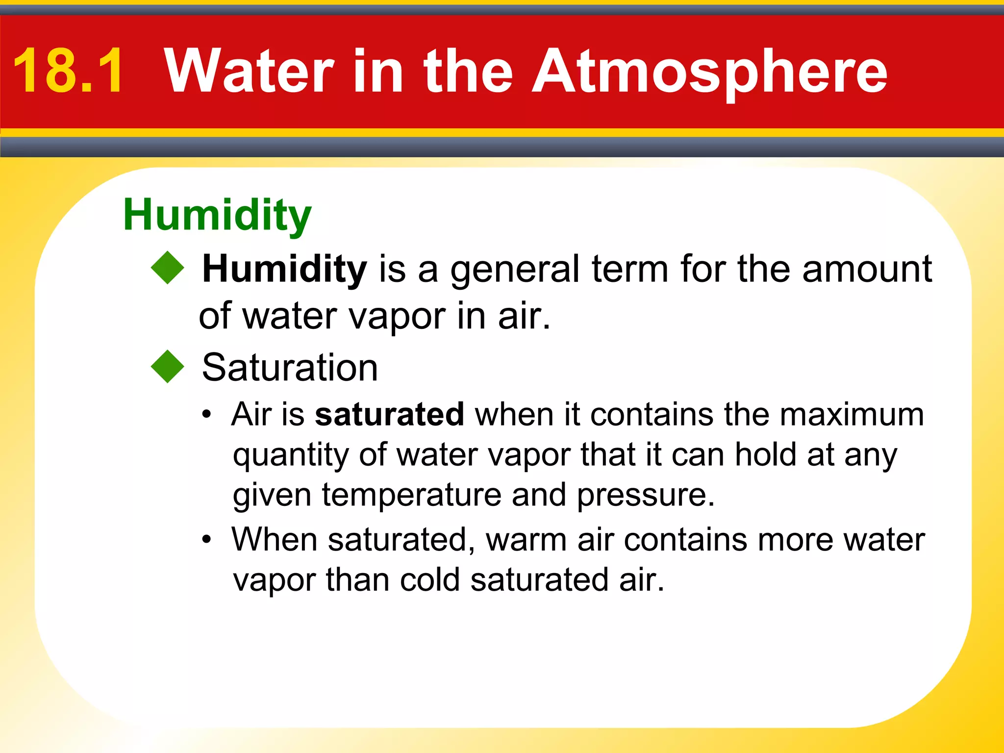 Humidity
18.1 Water in the Atmosphere
 Humidity is a general term for the amount
of water vapor in air.
• Air is saturated when it contains the maximum
quantity of water vapor that it can hold at any
given temperature and pressure.
• When saturated, warm air contains more water
vapor than cold saturated air.
 Saturation
 