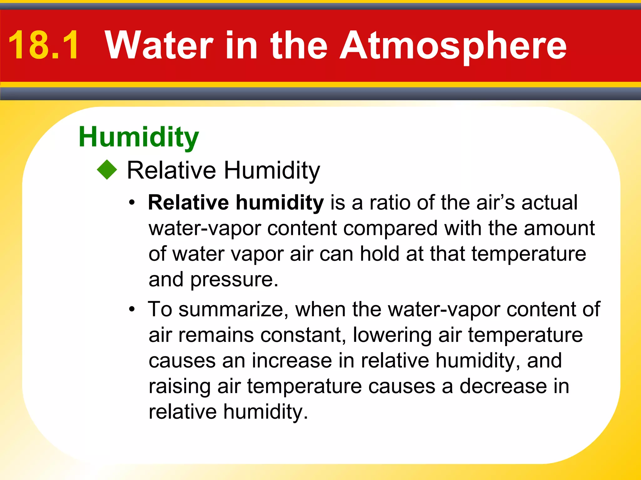 Humidity
18.1 Water in the Atmosphere
• Relative humidity is a ratio of the air’s actual
water-vapor content compared with the amount
of water vapor air can hold at that temperature
and pressure.
• To summarize, when the water-vapor content of
air remains constant, lowering air temperature
causes an increase in relative humidity, and
raising air temperature causes a decrease in
relative humidity.
 Relative Humidity
 