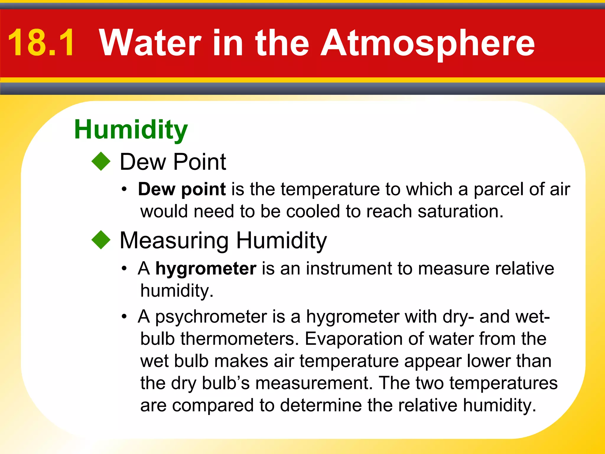 Humidity
18.1 Water in the Atmosphere
• Dew point is the temperature to which a parcel of air
would need to be cooled to reach saturation.
 Dew Point
• A hygrometer is an instrument to measure relative
humidity.
 Measuring Humidity
• A psychrometer is a hygrometer with dry- and wet-
bulb thermometers. Evaporation of water from the
wet bulb makes air temperature appear lower than
the dry bulb’s measurement. The two temperatures
are compared to determine the relative humidity.
 