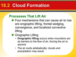 Processes That Lift Air
18.2 Cloud Formation
 Four mechanisms that can cause air to rise
are orographic lifting, frontal wedging,
convergence, and localized convective
lifting.
• Orographic lifting occurs when mountains act
as barriers to the flow of air, forcing the air to
ascend.
 Orographic Lifting
• The air cools adiabatically; clouds and
precipitation may result.
 