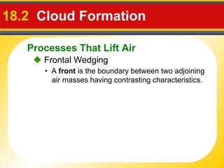 Processes That Lift Air
18.2 Cloud Formation
• A front is the boundary between two adjoining
air masses having contrasting characteristics.
 Frontal Wedging
 