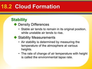 Stability
18.2 Cloud Formation
• Stable air tends to remain in its original position,
while unstable air tends to rise.
 Density Differences
• Air stability is determined by measuring the
temperature of the atmosphere at various
heights.
 Stability Measurements
• The rate of change of air temperature with height
is called the environmental lapse rate.
 