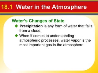 Water’s Changes of State
18.1 Water in the Atmosphere
 Precipitation is any form of water that falls
from a cloud.
 When it comes to understanding
atmospheric processes, water vapor is the
most important gas in the atmosphere.
 