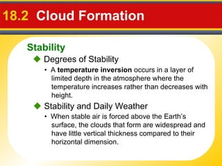 Stability
18.2 Cloud Formation
• A temperature inversion occurs in a layer of
limited depth in the atmosphere where the
temperature increases rather than decreases with
height.
 Degrees of Stability
• When stable air is forced above the Earth’s
surface, the clouds that form are widespread and
have little vertical thickness compared to their
horizontal dimension.
 Stability and Daily Weather
 