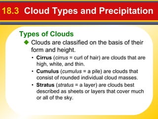 Types of Clouds
18.3 Cloud Types and Precipitation
 Clouds are classified on the basis of their
form and height.
• Cirrus (cirrus = curl of hair) are clouds that are
high, white, and thin.
• Cumulus (cumulus = a pile) are clouds that
consist of rounded individual cloud masses.
• Stratus (stratus = a layer) are clouds best
described as sheets or layers that cover much
or all of the sky.
 