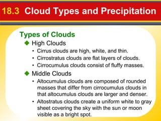 Types of Clouds
18.3 Cloud Types and Precipitation
 High Clouds
• Cirrus clouds are high, white, and thin.
• Cirrostratus clouds are flat layers of clouds.
• Cirrocumulus clouds consist of fluffy masses.
 Middle Clouds
• Altostratus clouds create a uniform white to gray
sheet covering the sky with the sun or moon
visible as a bright spot.
• Altocumulus clouds are composed of rounded
masses that differ from cirrocumulus clouds in
that altocumulus clouds are larger and denser.
 