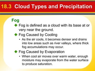 Fog
18.3 Cloud Types and Precipitation
 Fog is defined as a cloud with its base at or
very near the ground.
• As the air cools, it becomes denser and drains
into low areas such as river valleys, where thick
fog accumulations may occur.
 Fog Caused by Cooling
• When cool air moves over warm water, enough
moisture may evaporate from the water surface
to produce saturation.
 Fog Caused by Evaporation
 