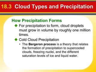 How Precipitation Forms
18.3 Cloud Types and Precipitation
 For precipitation to form, cloud droplets
must grow in volume by roughly one million
times.
• The Bergeron process is a theory that relates
the formation of precipitation to supercooled
clouds, freezing nuclei, and the different
saturation levels of ice and liquid water.
 Cold Cloud Precipitation
 