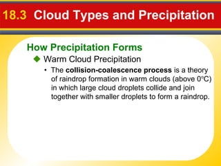 How Precipitation Forms
18.3 Cloud Types and Precipitation
 Warm Cloud Precipitation
• The collision-coalescence process is a theory
of raindrop formation in warm clouds (above 0o
C)
in which large cloud droplets collide and join
together with smaller droplets to form a raindrop.
 