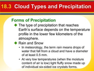 Forms of Precipitation
18.3 Cloud Types and Precipitation
 The type of precipitation that reaches
Earth’s surface depends on the temperature
profile in the lower few kilometers of the
atmosphere.
• In meteorology, the term rain means drops of
water that fall from a cloud and have a diameter
of at least 0.5 mm.
 Rain and Snow
• At very low temperatures (when the moisture
content of air is low) light fluffy snow made up
of individual six-sided ice crystals forms.
 