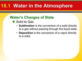 Water’s Changes of State
18.1 Water in the Atmosphere
 Solid to Gas
• Sublimation is the conversion of a solid directly
to a gas without passing through the liquid state.
• Deposition is the conversion of a vapor directly
to a solid.
 