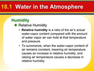 Humidity
18.1 Water in the Atmosphere
• Relative humidity is a ratio of the air’s actual
water-vapor content compared with the amount
of water vapor air can hold at that temperature
and pressure.
• To summarize, when the water-vapor content of
air remains constant, lowering air temperature
causes an increase in relative humidity, and
raising air temperature causes a decrease in
relative humidity.
 Relative Humidity
 
