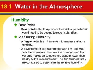 Humidity
18.1 Water in the Atmosphere
• Dew point is the temperature to which a parcel of air
would need to be cooled to reach saturation.
 Dew Point
• A hygrometer is an instrument to measure relative
humidity.
 Measuring Humidity
• A psychrometer is a hygrometer with dry- and wet-
bulb thermometers. Evaporation of water from the
wet bulb makes air temperature appear lower than
the dry bulb’s measurement. The two temperatures
are compared to determine the relative humidity.
 