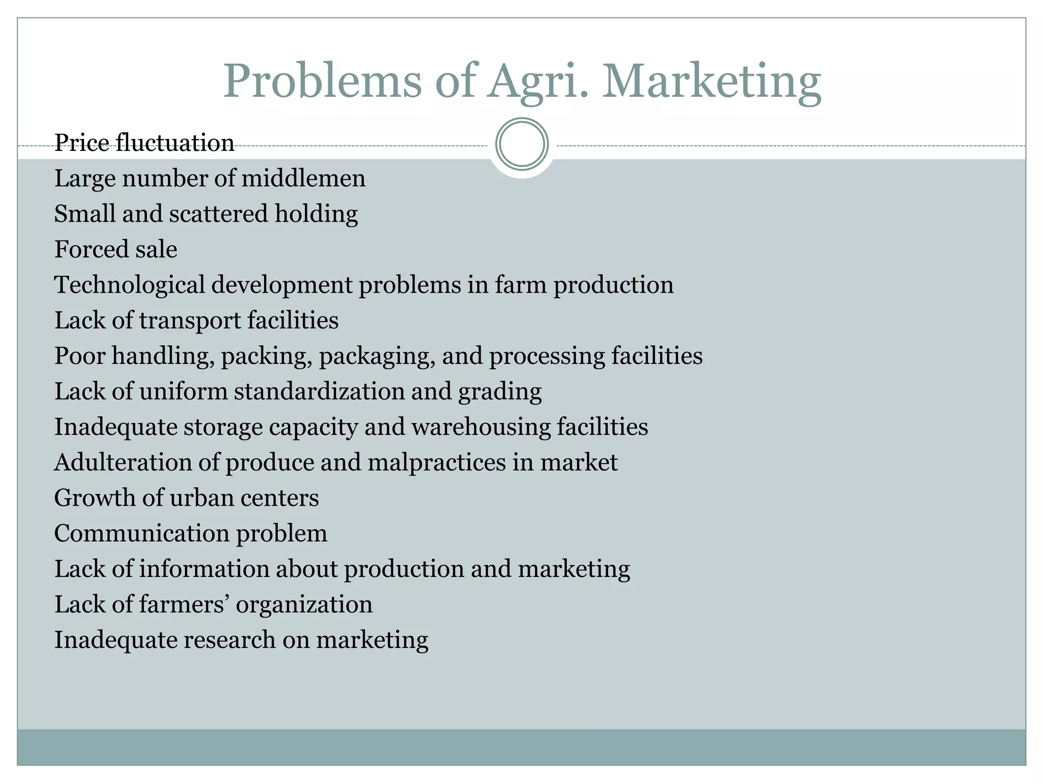 Problems of Agri. Marketing
Price fluctuation
Large number of middlemen
Small and scattered holding
Forced sale
Technological development problems in farm production
Lack of transport facilities
Poor handling, packing, packaging, and processing facilities
Lack of uniform standardization and grading
Inadequate storage capacity and warehousing facilities
Adulteration of produce and malpractices in market
Growth of urban centers
Communication problem
Lack of information about production and marketing
Lack of farmers’ organization
Inadequate research on marketing
 