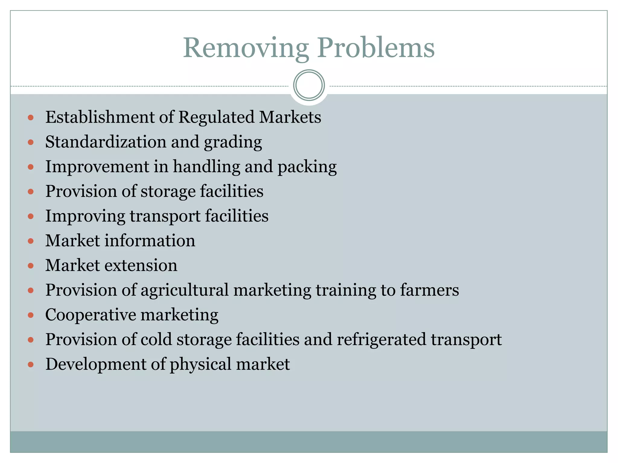 Removing Problems
 Establishment of Regulated Markets
 Standardization and grading
 Improvement in handling and packing
 Provision of storage facilities
 Improving transport facilities
 Market information
 Market extension
 Provision of agricultural marketing training to farmers
 Cooperative marketing
 Provision of cold storage facilities and refrigerated transport
 Development of physical market
 
